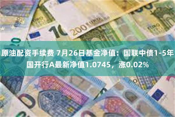 原油配资手续费 7月26日基金净值：国联中债1-5年国开行A最新净值1.0745，涨0.02%
