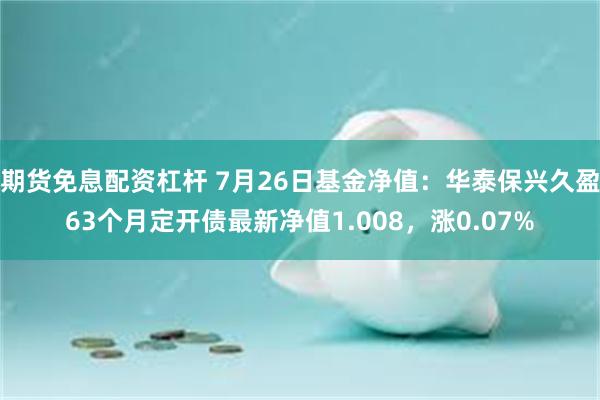 期货免息配资杠杆 7月26日基金净值：华泰保兴久盈63个月定开债最新净值1.008，涨0.07%