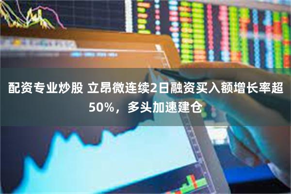 配资专业炒股 立昂微连续2日融资买入额增长率超50%，多头加速建仓