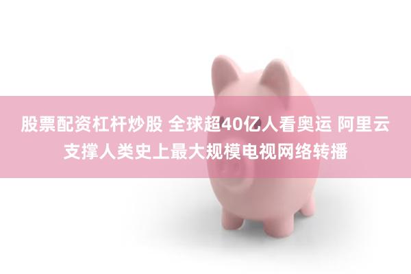 股票配资杠杆炒股 全球超40亿人看奥运 阿里云支撑人类史上最大规模电视网络转播