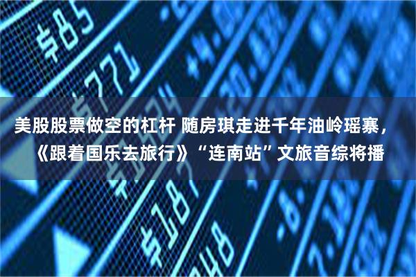 美股股票做空的杠杆 随房琪走进千年油岭瑶寨， 《跟着国乐去旅行》“连南站”文旅音综将播