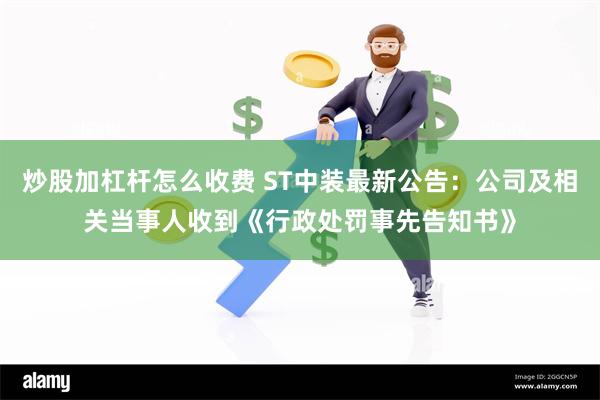 炒股加杠杆怎么收费 ST中装最新公告：公司及相关当事人收到《行政处罚事先告知书》