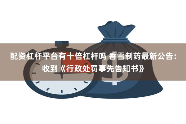 配资杠杆平台有十倍杠杆吗 香雪制药最新公告：收到《行政处罚事先告知书》