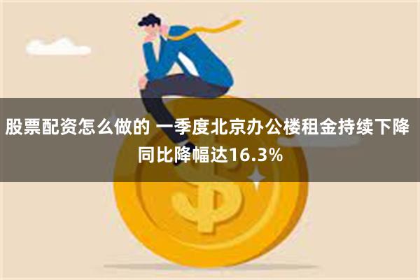 股票配资怎么做的 一季度北京办公楼租金持续下降 同比降幅达16.3%