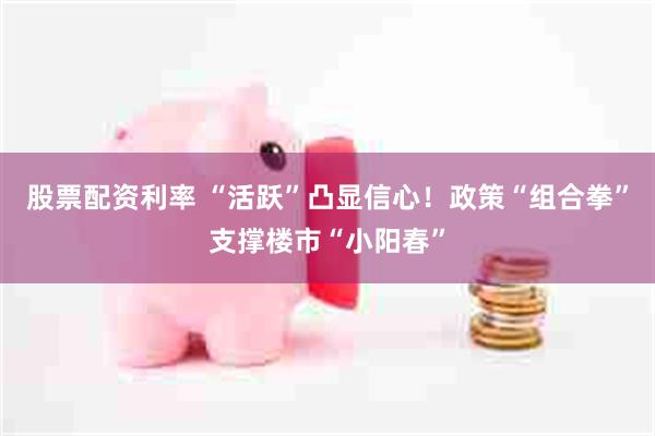 股票配资利率 “活跃”凸显信心！政策“组合拳”支撑楼市“小阳春”