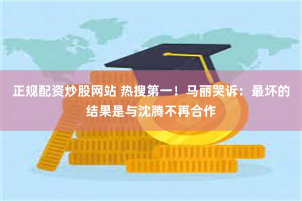正规配资炒股网站 热搜第一！马丽哭诉：最坏的结果是与沈腾不再合作