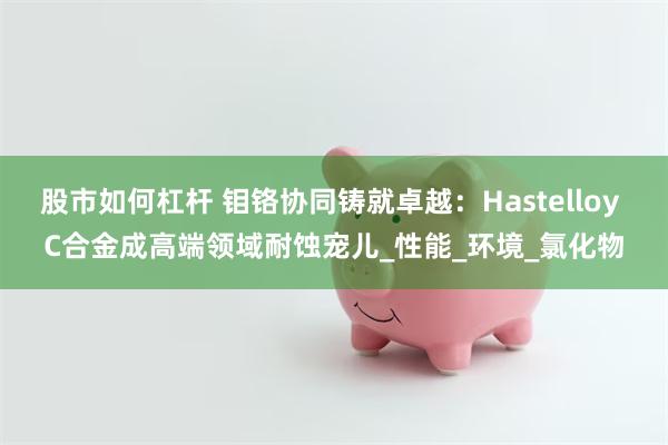 股市如何杠杆 钼铬协同铸就卓越：Hastelloy C合金成高端领域耐蚀宠儿_性能_环境_氯化物