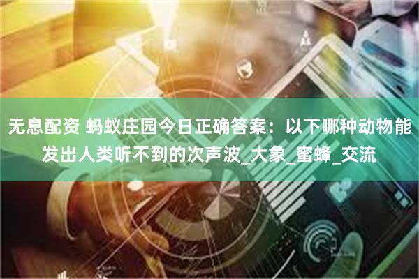 无息配资 蚂蚁庄园今日正确答案：以下哪种动物能发出人类听不到的次声波_大象_蜜蜂_交流