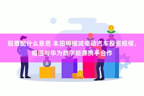 股票配什么意思 本田将缩减电动汽车投资规模，福田与华为数字能源携手合作