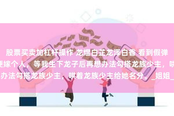 股票买卖加杠杆操作 龙煜白芷龙泽白香 看到假弹幕后我重选一胎 她先随便嫁个人，等我生下龙子后再想办法勾搭龙族少主，哄着龙族少主给她名分。_姐姐_龙宫