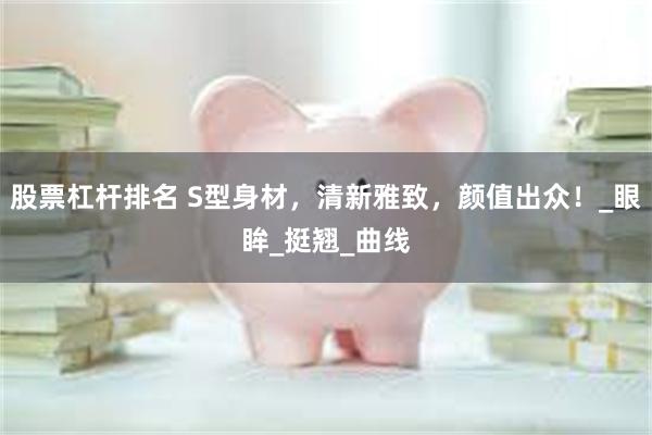 股票杠杆排名 S型身材，清新雅致，颜值出众！_眼眸_挺翘_曲线