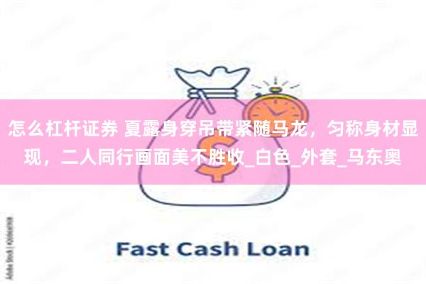怎么杠杆证券 夏露身穿吊带紧随马龙，匀称身材显现，二人同行画面美不胜收_白色_外套_马东奥