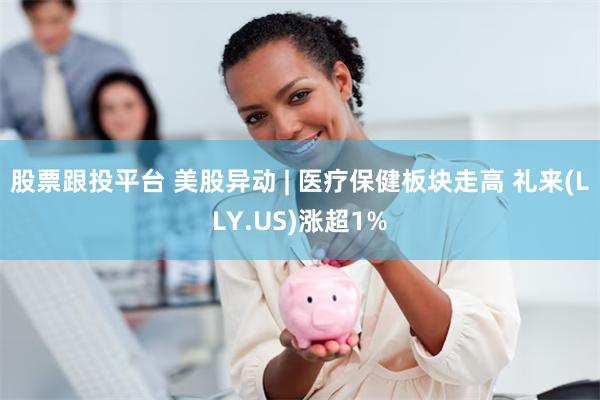 股票跟投平台 美股异动 | 医疗保健板块走高 礼来(LLY.US)涨超1%