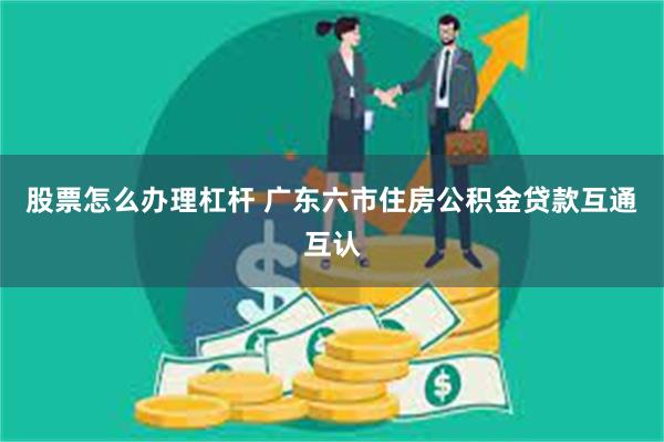 股票怎么办理杠杆 广东六市住房公积金贷款互通互认
