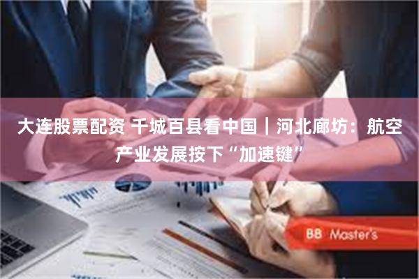 大连股票配资 千城百县看中国｜河北廊坊：航空产业发展按下“加速键”