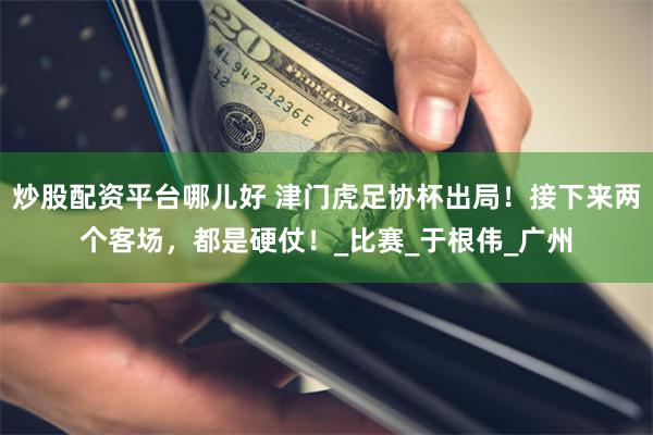 炒股配资平台哪儿好 津门虎足协杯出局！接下来两个客场，都是硬仗！_比赛_于根伟_广州