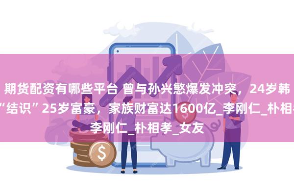 期货配资有哪些平台 曾与孙兴慜爆发冲突，24岁韩国球员“结识”25岁富豪，家族财富达1600亿_李刚仁_朴相孝_女友