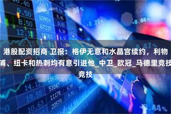 港股配资招商 卫报：格伊无意和水晶宫续约，利物浦、纽卡和热刺均有意引进他_中卫_欧冠_马德里竞技