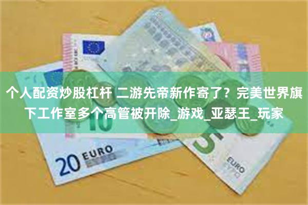 个人配资炒股杠杆 二游先帝新作寄了？完美世界旗下工作室多个高管被开除_游戏_亚瑟王_玩家
