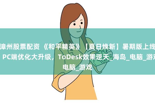 漳州股票配资 《和平精英》【夏日焕新】暑期版上线！PC端优化大升级，ToDesk效果逆天_海岛_电脑_游戏