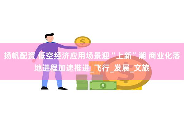扬帆配资 低空经济应用场景迎“上新”潮 商业化落地进程加速推进_飞行_发展_文旅