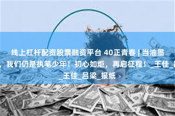 线上杠杆配资股票融资平台 40正青春 | 当油墨浸透时光，我们仍是执笔少年！初心如炬，再启征程！_王佳_吕梁_报纸