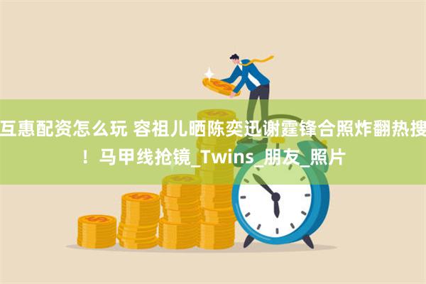 互惠配资怎么玩 容祖儿晒陈奕迅谢霆锋合照炸翻热搜！马甲线抢镜_Twins_朋友_照片