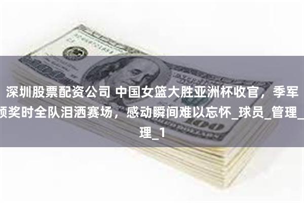 深圳股票配资公司 中国女篮大胜亚洲杯收官，季军颁奖时全队泪洒赛场，感动瞬间难以忘怀_球员_管理_1
