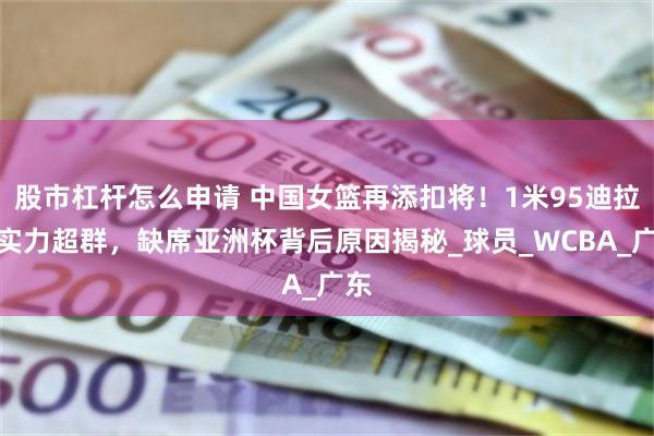 股市杠杆怎么申请 中国女篮再添扣将！1米95迪拉娜实力超群，缺席亚洲杯背后原因揭秘_球员_WCBA_广东