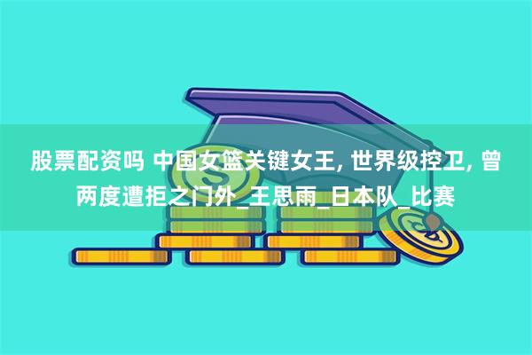 股票配资吗 中国女篮关键女王, 世界级控卫, 曾两度遭拒之门外_王思雨_日本队_比赛