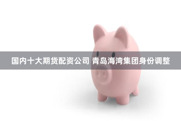 国内十大期货配资公司 青岛海湾集团身份调整