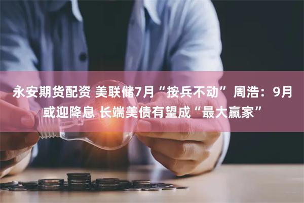 永安期货配资 美联储7月“按兵不动” 周浩：9月或迎降息 长端美债有望成“最大赢家”