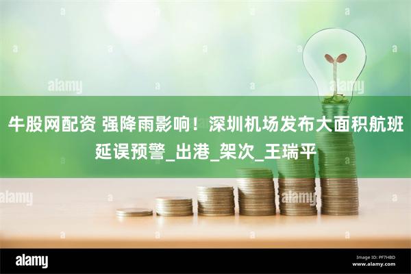 牛股网配资 强降雨影响！深圳机场发布大面积航班延误预警_出港_架次_王瑞平