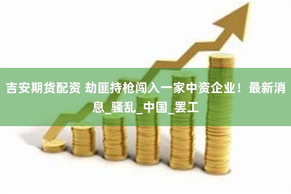 吉安期货配资 劫匪持枪闯入一家中资企业！最新消息_骚乱_中国_罢工