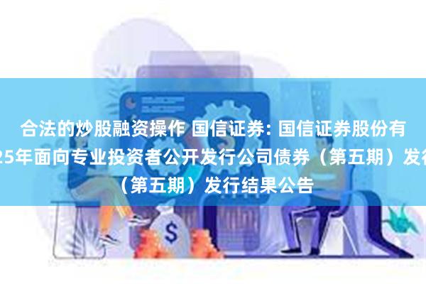 合法的炒股融资操作 国信证券: 国信证券股份有限公司2025年面向专业投资者公开发行公司债券(第五期)发行结果公告