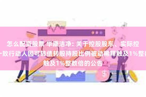 怎么配资股票 华康洁净: 关于控股股东、实际控制人及其一致行动人因可转债转股持股比例被动稀释触及1%整数倍的公告