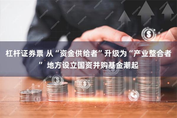 杠杆证券票 从“资金供给者”升级为“产业整合者” 地方设立国资并购基金潮起