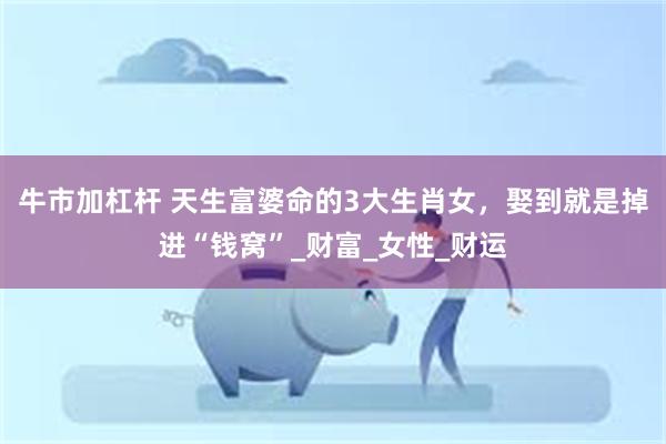 牛市加杠杆 天生富婆命的3大生肖女，娶到就是掉进“钱窝”_财富_女性_财运
