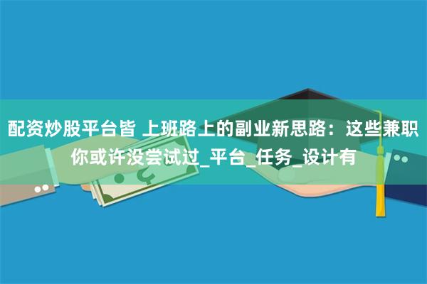 配资炒股平台皆 上班路上的副业新思路：这些兼职你或许没尝试过_平台_任务_设计有