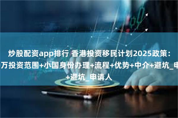 炒股配资app排行 香港投资移民计划2025政策：3000万投资范围+小国身份办理+流程+优势+中介+避坑_申请人
