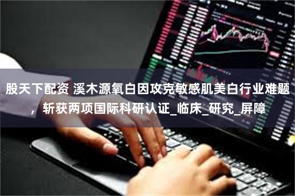 股天下配资 溪木源氧白因攻克敏感肌美白行业难题，斩获两项国际科研认证_临床_研究_屏障