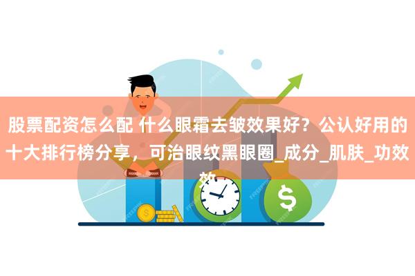 股票配资怎么配 什么眼霜去皱效果好？公认好用的十大排行榜分享，可治眼纹黑眼圈_成分_肌肤_功效