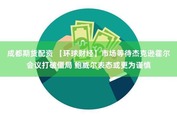 成都期货配资 【环球财经】市场等待杰克逊霍尔会议打破僵局 鲍威尔表态或更为谨慎