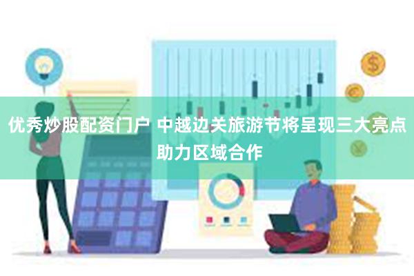 优秀炒股配资门户 中越边关旅游节将呈现三大亮点 助力区域合作