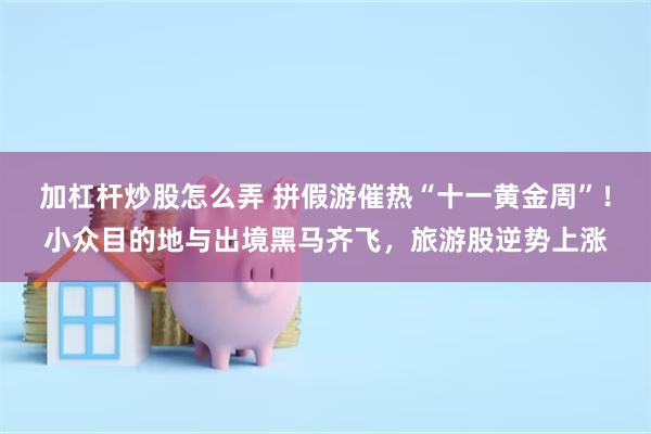 加杠杆炒股怎么弄 拼假游催热“十一黄金周”!小众目的地与出境黑马齐飞,旅游股逆势上涨