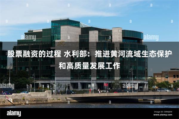 股票融资的过程 水利部：推进黄河流域生态保护和高质量发展工作