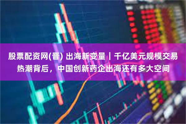 股票配资网(晋) 出海新变量｜千亿美元规模交易热潮背后，中国创新药企出海还有多大空间