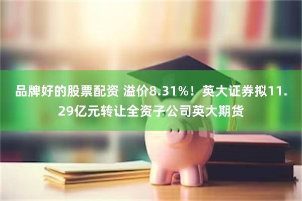 品牌好的股票配资 溢价8.31%！英大证券拟11.29亿元转让全资子公司英大期货