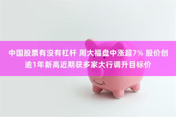 中国股票有没有杠杆 周大福盘中涨超7% 股价创逾1年新高近期获多家大行调升目标价