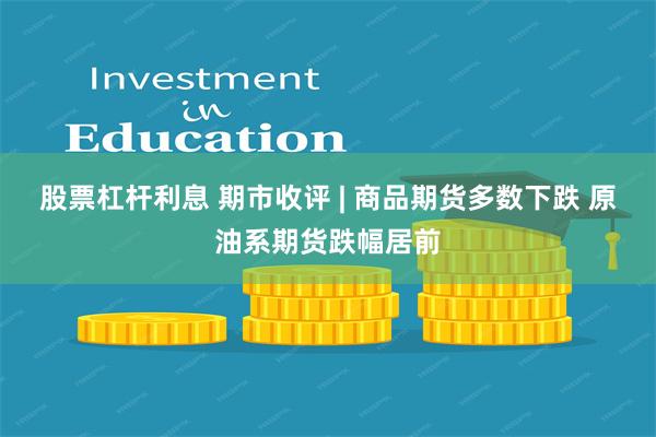 股票杠杆利息 期市收评 | 商品期货多数下跌 原油系期货跌幅居前